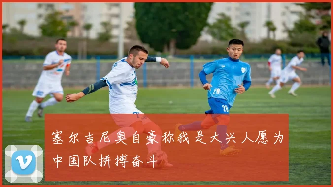 塞尔吉尼奥自豪称我是大兴人愿为中国队拼搏奋斗