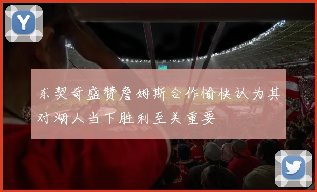 东契奇盛赞詹姆斯合作愉快认为其对湖人当下胜利至关重要