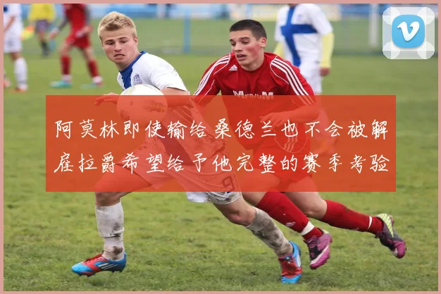 阿莫林即使输给桑德兰也不会被解雇拉爵希望给予他完整的赛季考验