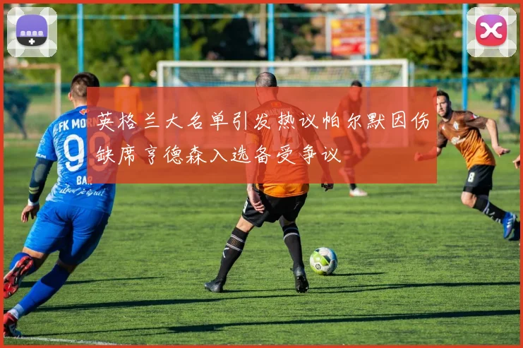 英格兰大名单引发热议帕尔默因伤缺席亨德森入选备受争议