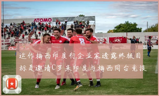 运作梅西印度行企业家透露终极目标是邀请C罗来印度与梅西同台竞技