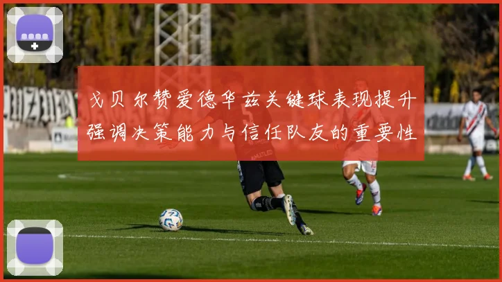戈贝尔赞爱德华兹关键球表现提升强调决策能力与信任队友的重要性