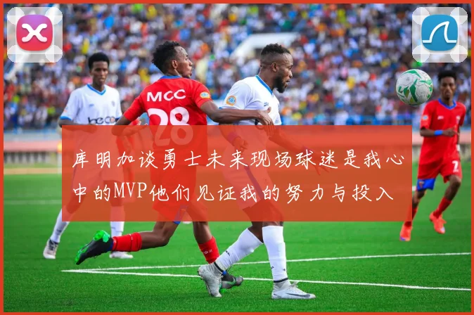 库明加谈勇士未来现场球迷是我心中的MVP他们见证我的努力与投入