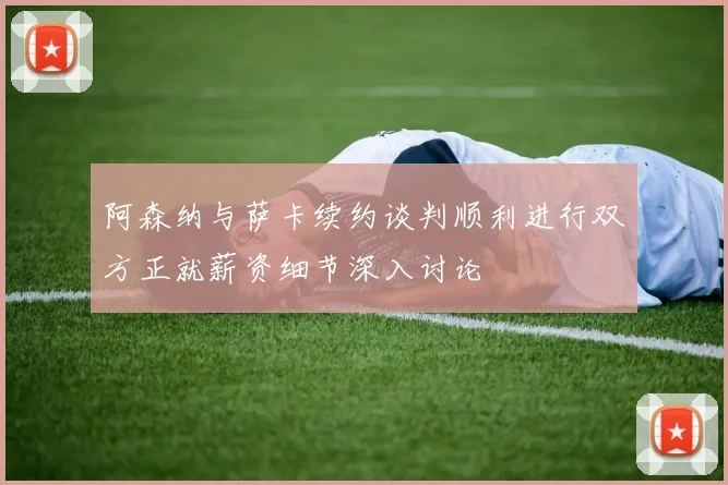 阿森纳与萨卡续约谈判顺利进行双方正就薪资细节深入讨论