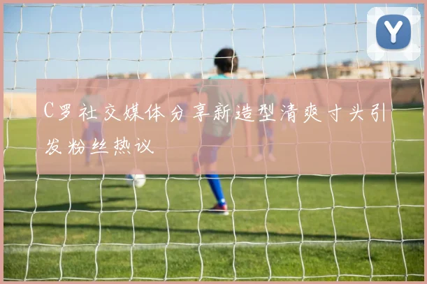C罗社交媒体分享新造型清爽寸头引发粉丝热议