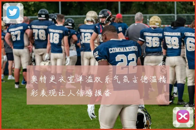奥特更衣室洋溢欢乐气氛古德温精彩表现让人倍感振奋