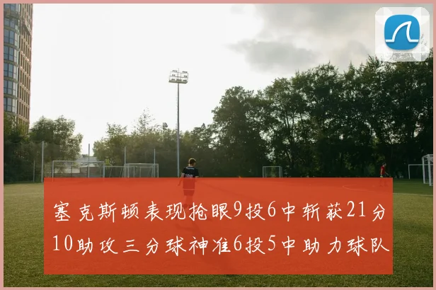 塞克斯顿表现抢眼9投6中斩获21分10助攻三分球神准6投5中助力球队胜利