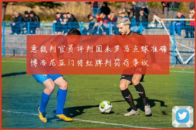意裁判官员评判国米罗马点球准确博洛尼亚门将红牌判罚存争议