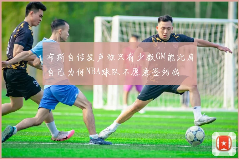 布斯自信发声称只有少数GM能比肩自己为何NBA球队不愿意签约我