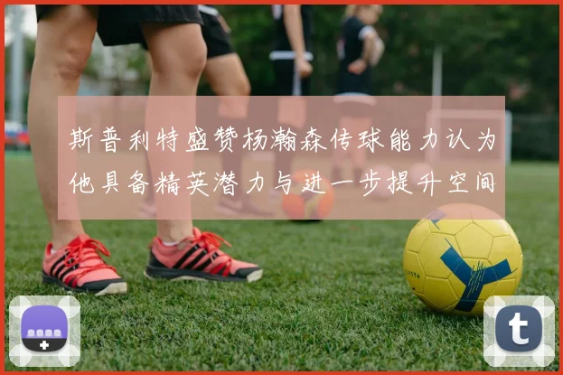 斯普利特盛赞杨瀚森传球能力认为他具备精英潜力与进一步提升空间