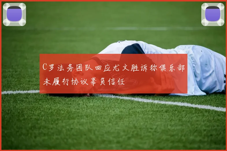 C罗法务团队回应尤文胜诉称俱乐部未履行协议辜负信任