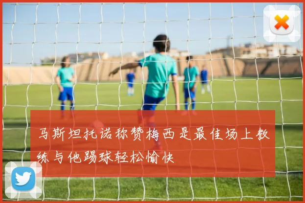 马斯坦托诺称赞梅西是最佳场上教练与他踢球轻松愉快