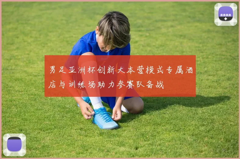 男足亚洲杯创新大本营模式专属酒店与训练场助力参赛队备战