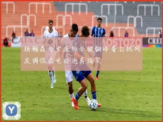 杨瀚森与女友约会被翻译哥打扰网友调侃成电灯泡真搞笑