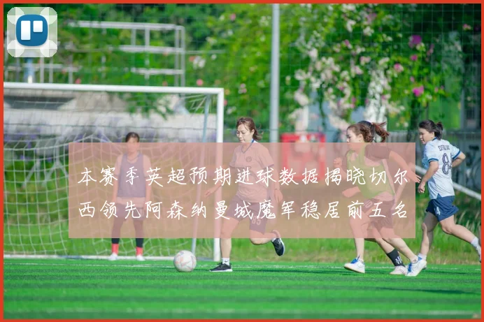 本赛季英超预期进球数据揭晓切尔西领先阿森纳曼城魔军稳居前五名