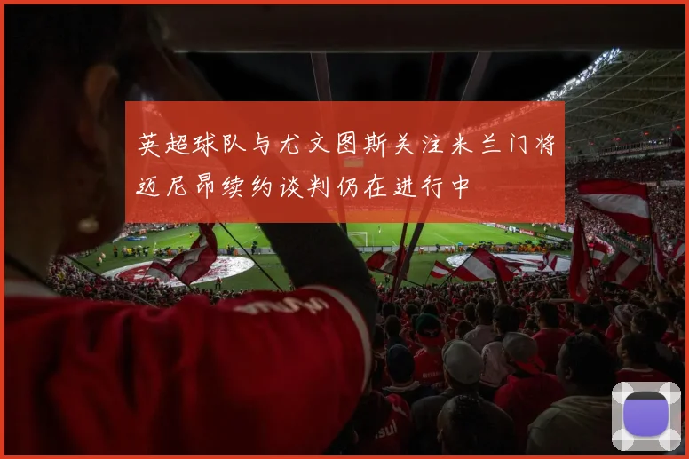 英超球队与尤文图斯关注米兰门将迈尼昂续约谈判仍在进行中