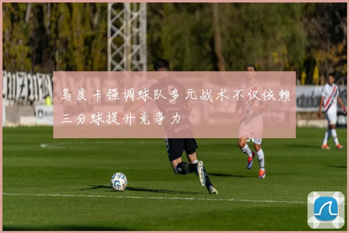 乌度卡强调球队多元战术不仅依赖三分球提升竞争力