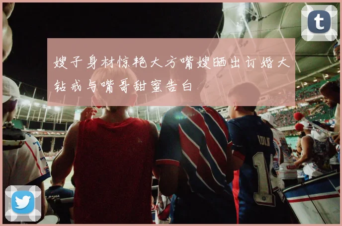 嫂子身材惊艳大方嘴嫂晒出订婚大钻戒与嘴哥甜蜜告白