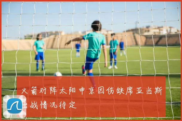 火箭对阵太阳申京因伤缺席亚当斯出战情况待定