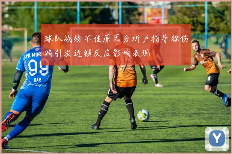 球队战绩不佳原因分析卢指导称伤病引发连锁反应影响表现