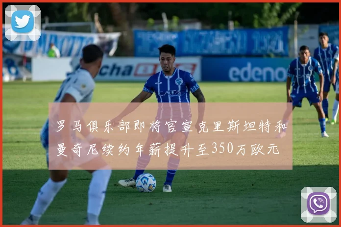罗马俱乐部即将官宣克里斯坦特和曼奇尼续约年薪提升至350万欧元