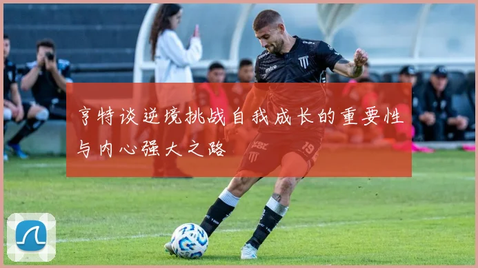 亨特谈逆境挑战自我成长的重要性与内心强大之路