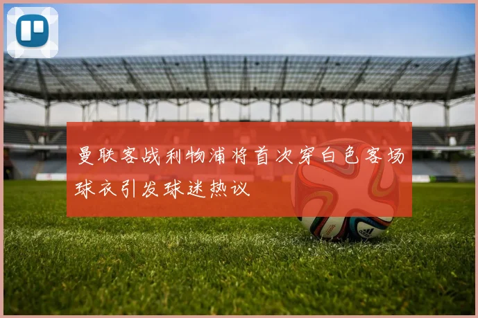 曼联客战利物浦将首次穿白色客场球衣引发球迷热议