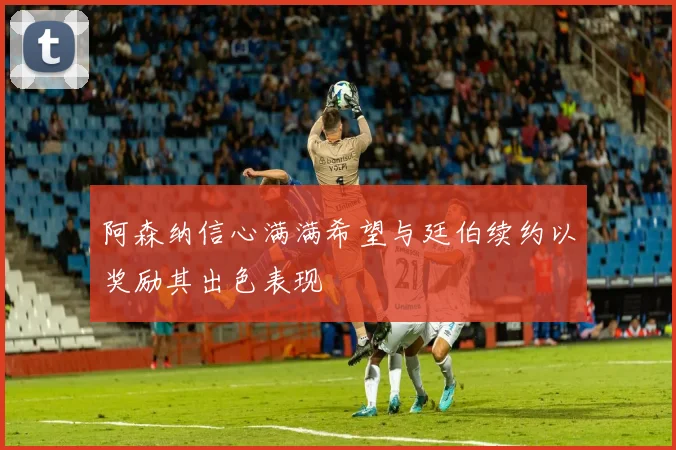 阿森纳信心满满希望与廷伯续约以奖励其出色表现
