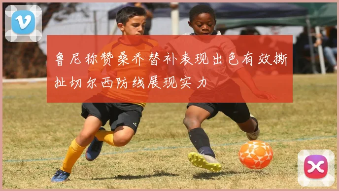 鲁尼称赞桑乔替补表现出色有效撕扯切尔西防线展现实力